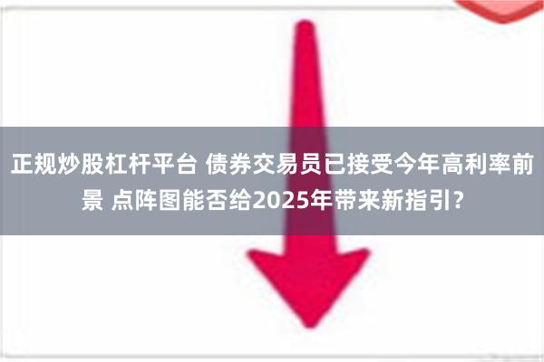 正规炒股杠杆平台 债券交易员已接受今年高利率前景 点阵图能否给2025年带来新指引？