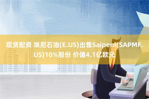 现货配资 埃尼石油(E.US)出售Saipem(SAPMF.US)10%股份 价值4.1亿欧元