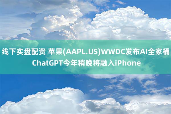 线下实盘配资 苹果(AAPL.US)WWDC发布AI全家桶 ChatGPT今年稍晚将融入iPhone