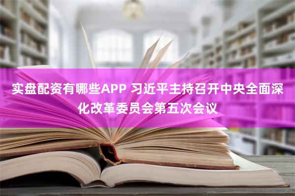 实盘配资有哪些APP 习近平主持召开中央全面深化改革委员会第五次会议