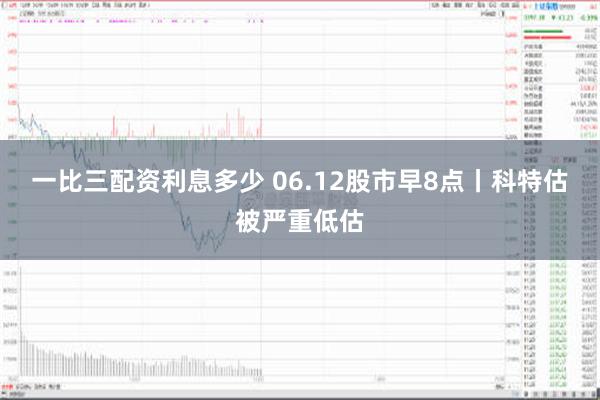一比三配资利息多少 06.12股市早8点丨科特估被严重低估