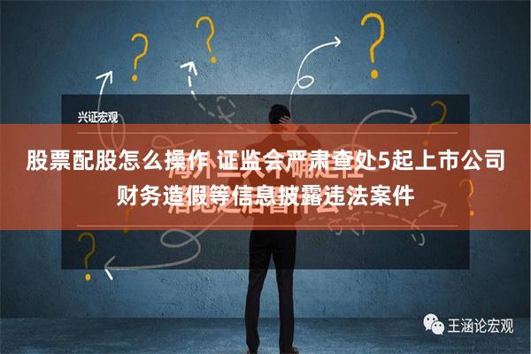 股票配股怎么操作 证监会严肃查处5起上市公司财务造假等信息披露违法案件