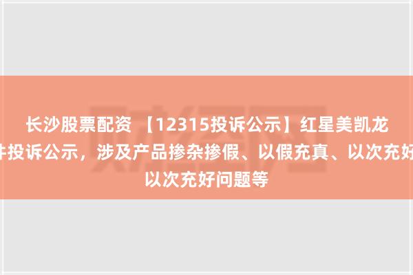 长沙股票配资 【12315投诉公示】红星美凯龙新增6件投诉公示，涉及产品掺杂掺假、以假充真、以次充好问题等