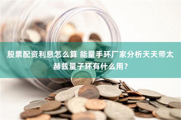 股票配资利息怎么算 能量手环厂家分析天天带太赫兹量子环有什么用？