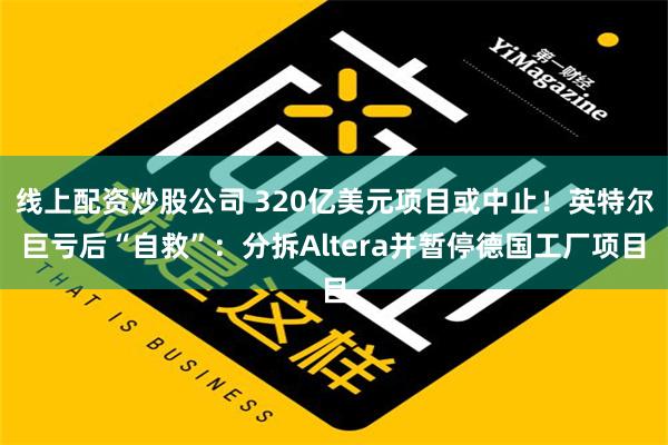 线上配资炒股公司 320亿美元项目或中止！英特尔巨亏后“自救”：分拆Altera并暂停德国工厂项目