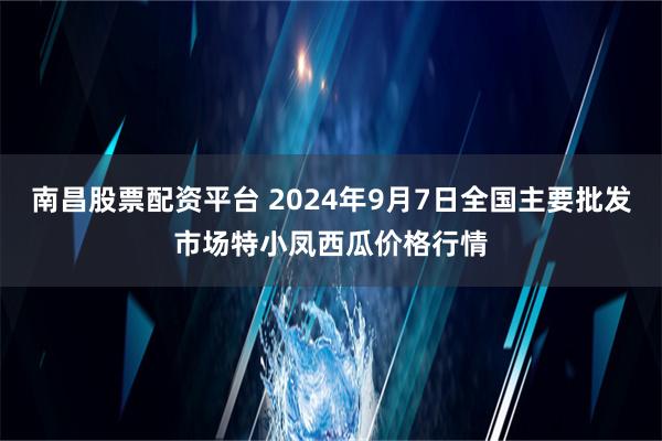 南昌股票配资平台 2024年9月7日全国主要批发市场特小凤西瓜价格行情