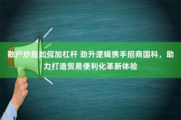 散户炒股如何加杠杆 劲升逻辑携手招商国科，助力打造贸易便利化革新体验