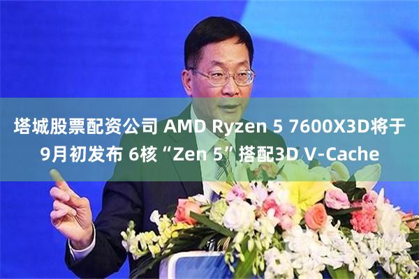 塔城股票配资公司 AMD Ryzen 5 7600X3D将于9月初发布 6核“Zen 5”搭配3D V-Cache