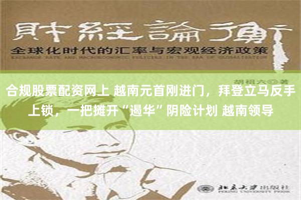 合规股票配资网上 越南元首刚进门，拜登立马反手上锁，一把摊开“遏华”阴险计划 越南领导