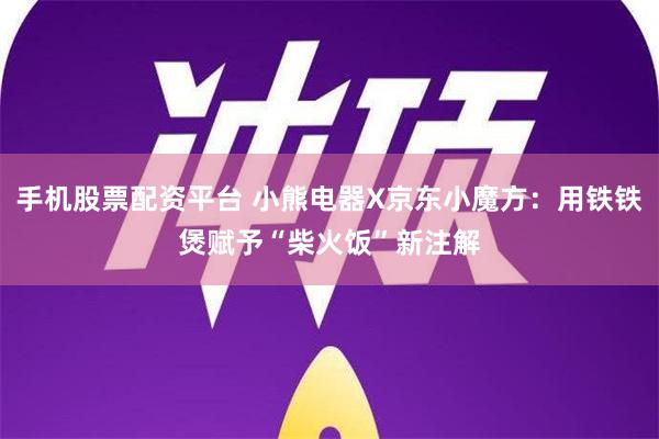 手机股票配资平台 小熊电器X京东小魔方：用铁铁煲赋予“柴火饭”新注解