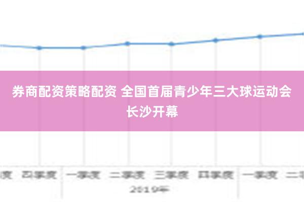 券商配资策略配资 全国首届青少年三大球运动会长沙开幕