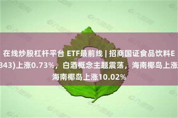 在线炒股杠杆平台 ETF最前线 | 招商国证食品饮料ETF(159843)上涨0.73%，白酒概念主题震荡，海南椰岛上涨10.02%