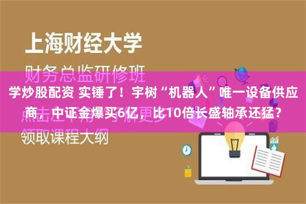 学炒股配资 实锤了！宇树“机器人”唯一设备供应商，中证金爆买6亿，比10倍长盛轴承还猛？