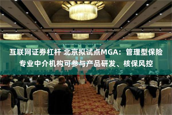 互联网证劵杠杆 北京拟试点MGA：管理型保险专业中介机构可参与产品研发、核保风控