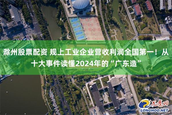 滁州股票配资 规上工业企业营收利润全国第一！从十大事件读懂2024年的“广东造”