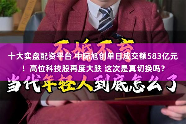 十大实盘配资平台 中际旭创单日成交额583亿元！高位科技股再度大跌 这次是真切换吗？