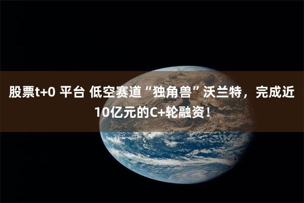 股票t+0 平台 低空赛道“独角兽”沃兰特，完成近10亿元的C+轮融资！