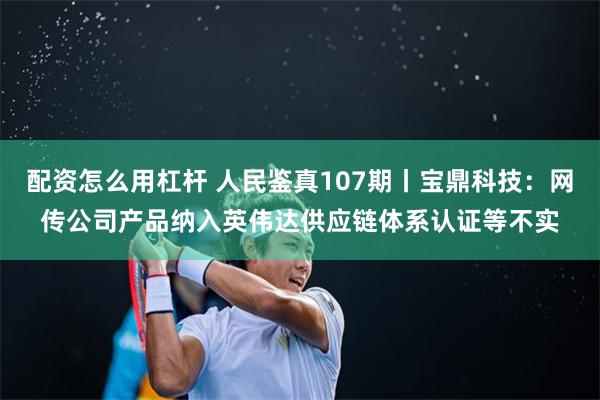 配资怎么用杠杆 人民鉴真107期丨宝鼎科技：网传公司产品纳入英伟达供应链体系认证等不实