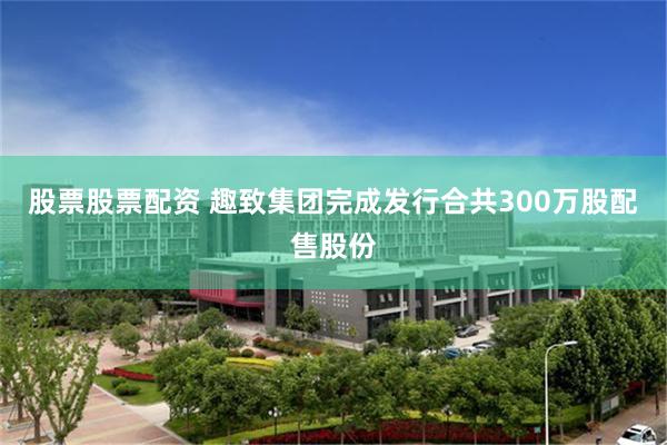 股票股票配资 趣致集团完成发行合共300万股配售股份