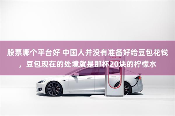 股票哪个平台好 中国人并没有准备好给豆包花钱，豆包现在的处境就是那杯20块的柠檬水